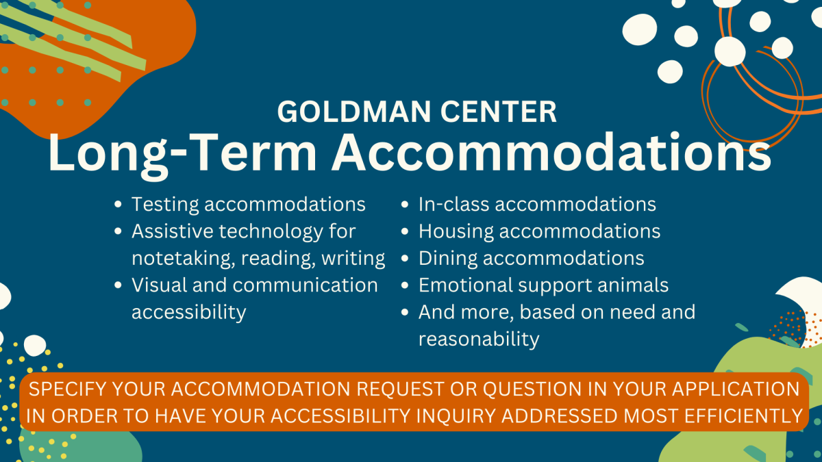 Goldman Center Long-Term Accommodations: Testing Accommodations; Assistive technology for notetaking, reading, writing; Visual and communication accessibility; In-class accommodations Housing accommodations Dining accommodations  Emotional support animals And more, based on need and reasonability